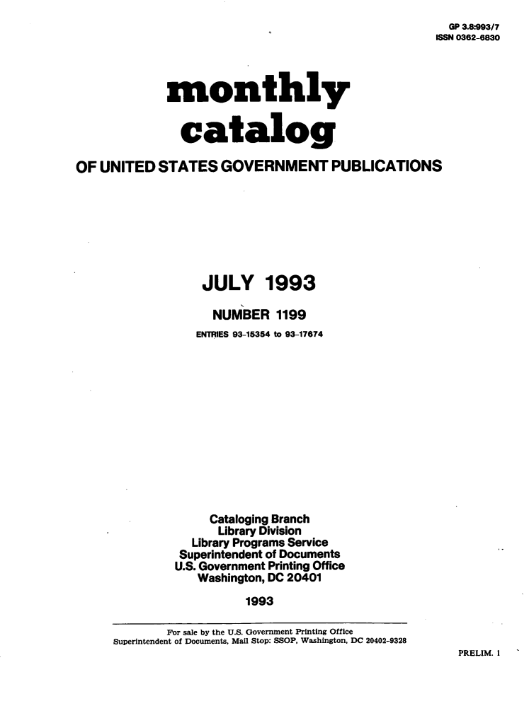 handle is hein.usfed/mnthcat0058 and id is 1 raw text is: 
  GP 3.8-993/7
ISSN 0362-6830


monthly


  catalog


OF  UNITED  STATES   GOVERNMENT PUBLICATIONS







                   JULY 1993

                   NUMBER 1199
                   ENTRIES 93-15354 to 93-17674












                   Cataloging Branch
                     Library Division
                 Library Programs Service
               Superintendent of Documents
               U.S. Government Printing Office
                  Washington, DC 20401
                         1993

             For sale by the U.S. Government Printing Office
     Superintendent of Documents, Mail Stop: SSOP, Washington, DC 20402-9328


PRELIM. I


