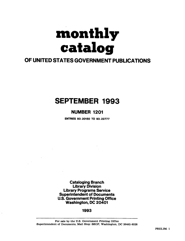 handle is hein.usfed/mnthcat0059 and id is 1 raw text is: 






             monthly


               catalog

OF UNITED   STATES   GOVERNMENT PUBLICATIONS


SEPTEMBER


1993


      NUMBER   1201
   ENTRIES 93-20150 TO 93-22777












     Cataloging Branch
     Library Division
  Library Programs Service
  Superintendent of Documents
U.S. Government Printing Office
   Washington, DC 20401
          1993


PRELIM. I


        For sale by the U.S. Government Printing Office
Superintendent of Documents, Mail Stop: SSOP, Washington, DC 20402-9328


