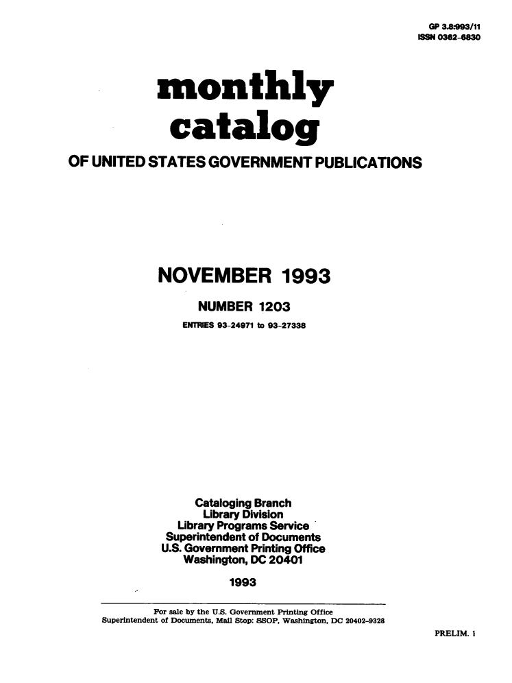 handle is hein.usfed/mnthcat0060 and id is 1 raw text is: 
  GP 3.8*993/11
ISSN 0362-8830


             monthly


               catalog

OF  UNITED  STATES   GOVERNMENT PUBLICATIONS








             NOVEMBER 1993

                   NUMBER 1203
                 ENTRIES 93-24971 to 93-27338












                   Cataloging Branch
                   Library Division
                Library Programs Service
                Superintendent of Documents
              U.S. Government Printing Office
                 Washington, DC 20401
                        1993

             For sale by the U.S. Government Printing Office
     Superintendent of Documents, Mail Stop: SSOP, Washington, DC 20402-9328


PRELIM. I


