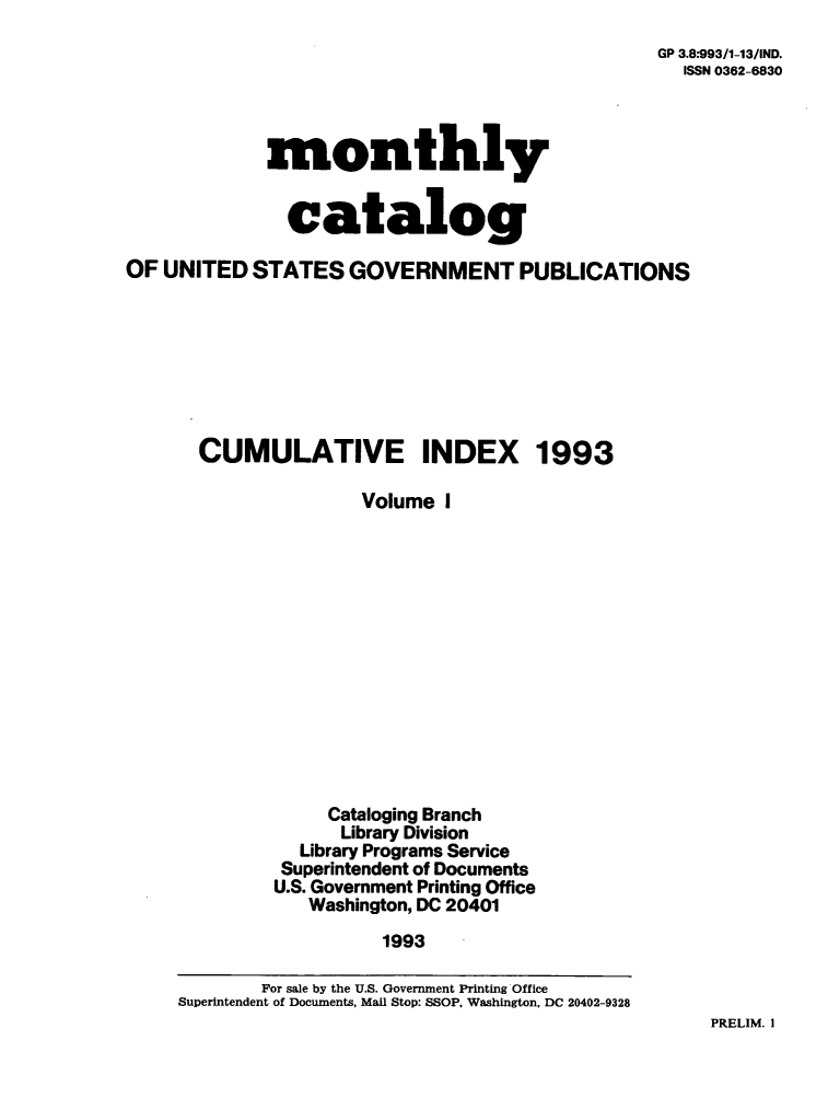handle is hein.usfed/mnthcat0061 and id is 1 raw text is: 
GP 3.8:993/1-13/IND.
  ISSN 0362-6830


             monthly


               catalog

OF UNITED  STATES   GOVERNMENT PUBLICATIONS








       CUMULATIVE INDEX 1993

                     Volume  I














                  Cataloging Branch
                  Library Division
                Library Programs Service
              Superintendent of Documents
              U.S. Government Printing Office
                 Washington, DC 20401
                       1993

            For sale by the U.S. Government Printing Office
     Superintendent of Documents, Mail Stop: SSOP, Washington, DC 20402-9328


PRELIM. I



