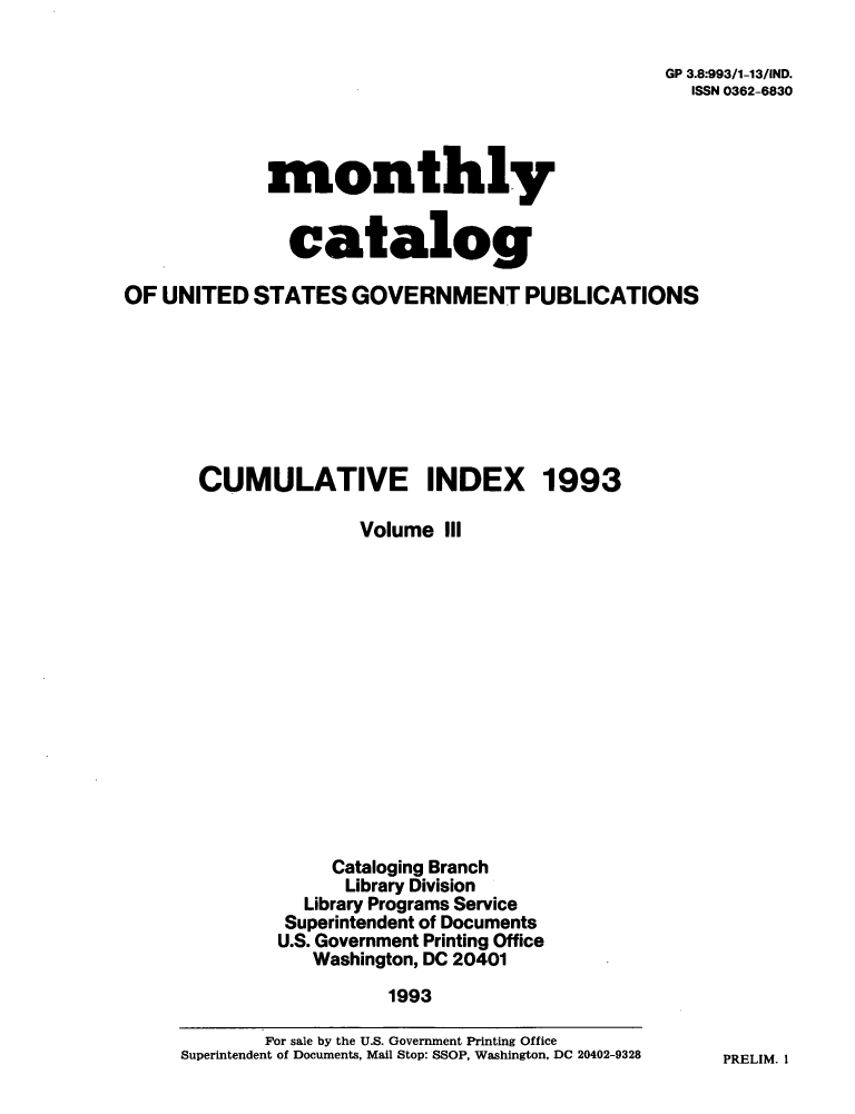 handle is hein.usfed/mnthcat0062 and id is 1 raw text is: 

GP 3.8:993/1-13/IND.
  ISSN 0362-6830


monthly


  catalog


OF UNITED   STATES  GOVERNMENT PUBLICATIONS







       CUMULATIVE INDEX 1993

                     Volume  III














                   Cataloging Branch
                   Library Division
                Library Programs Service
              Superintendent of Documents
              U.S. Government Printing Office
                 Washington, DC 20401
                        1993

             For sale by the U.S. Government Printing Office
     Superintendent of Documents, Mail Stop: SSOP, Washington, DC 20402-9328


PRELIM. I


