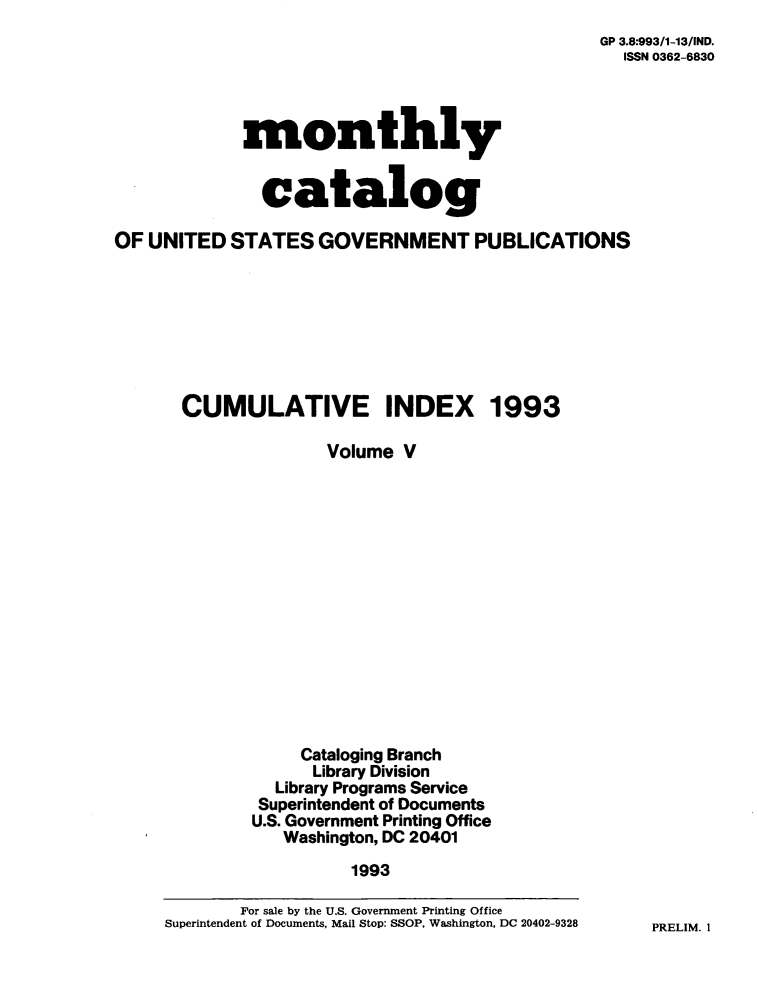 handle is hein.usfed/mnthcat0064 and id is 1 raw text is: 
GP 3.8:993/1-13/ND.
  ISSN 0362-6830


             monthly


               catalog

OF UNITED   STATES  GOVERNMENT PUBLICATIONS








       CUMULATIVE INDEX 1993

                     Volume  V














                  Cataloging Branch
                    Library Division
                Library Programs Service
              Superintendent of Documents
              U.S. Government Printing Office
                 Washington, DC 20401
                       1993

            For sale by the U.S. Government Printing Office
     Superintendent of Documents, Mail Stop: SSOP, Washington, DC 20402-9328


PRELIM. 1


