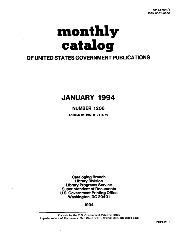 handle is hein.usfed/mnthcat0067 and id is 1 raw text is: 
  GP 3.8:994/1
ISSN 0362-6830


             monthly


               catalog

OF UNITED   STATES   GOVERNMENT PUBLICATIONS







               JANUARY 1994

                    NUMBER   1206
                  ENTRIES 94-1193 to 94-3740












                  Cataloging Branch
                     Library Division
                 Library Programs Service
               Superintendent of Documents
               U.S. Government Printing Office
                  Washington, DC 20401
                         1994

             For sale by the U.S. Government Printing Office
      Superintendent of Documents, Mail Stop: SSOP, Washington, DC 20402-9328


PRELIM. I


