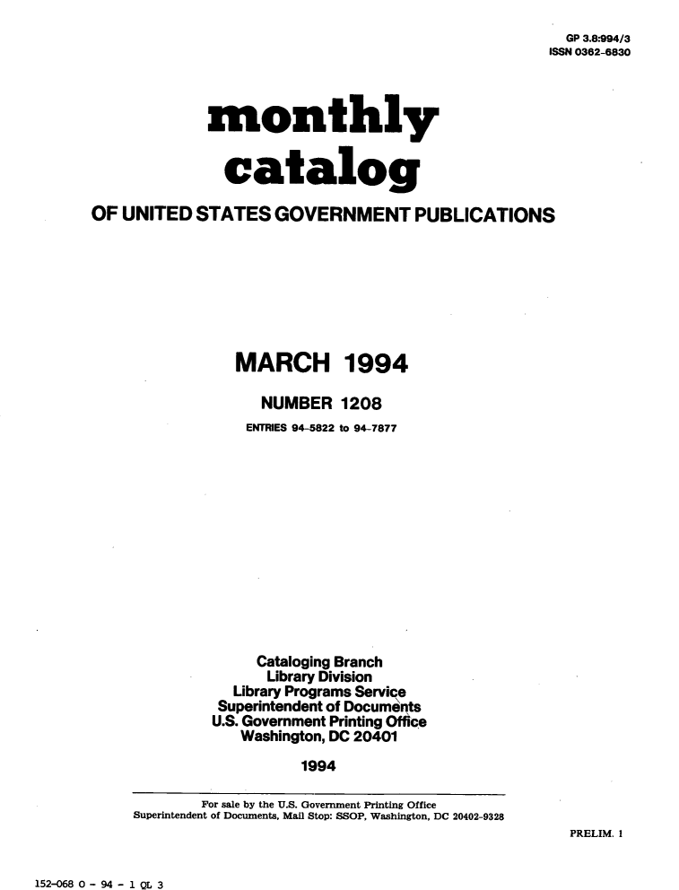 handle is hein.usfed/mnthcat0068 and id is 1 raw text is: 
  GP 3.8:994/3
ISSN 0362-6830


             monthly


               catalog

OF  UNITED  STATES   GOVERNMENT PUBLICATIONS








                 MARCH 1994

                    NUMBER   1208
                  ENTRIES 94-5822 to 94-7877












                  Cataloging Branch
                    Library Division
                Library Programs Service
                Superintendent of Documents
              U.S. Government Printing Office
                 Washington, DC 20401
                        1994

             For sale by the U.S. Government Printing Office
     Superintendent of Documents, Mail Stop: SSOP, Washington, DC 20402-9328


PRELIM. I


152-068 0 - 94 - 1 QL 3


