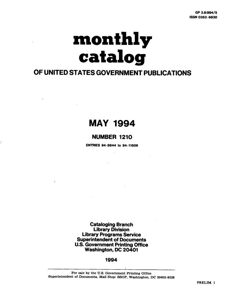 handle is hein.usfed/mnthcat0069 and id is 1 raw text is: 
  GP 3.8-994/5
ISSN 0362-6830


              monthly


              catalog

OF  UNITED  STATES   GOVERNMENT PUBLICATIONS








                   MAY 1994

                   NUMBER 1210
                   ENTRIES 94-9844 to 94-11606













                   Cataloging Branch
                   Library Division
                 Library Programs Service
               Superintendent of Documents
               U.S. Government Printing Office
                 Washington, DC 20401

                        1994

             For sale by the U.S. Government Printing Office
     Superintendent of Documents, Mail Stop: SSOP, Washington, DC 20402-9328


PRELIM. I



