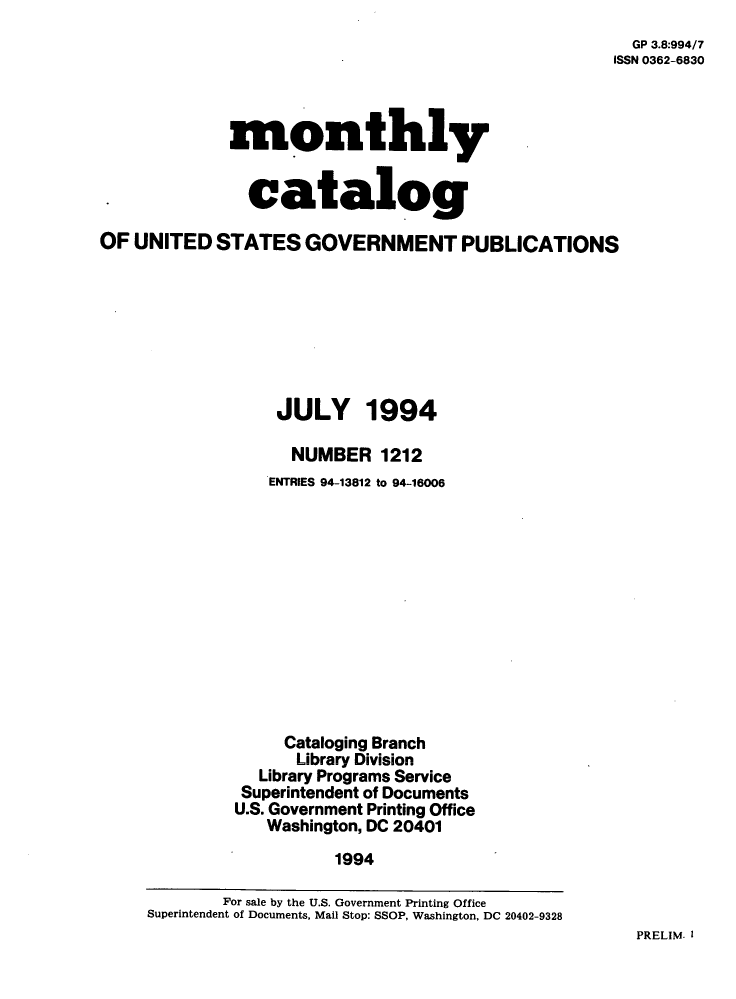 handle is hein.usfed/mnthcat0070 and id is 1 raw text is: 
  GP 3.8:994/7
ISSN 0362-6830


             monthly


               catalog

OF  UNITED  STATES   GOVERNMENT PUBLICATIONS








                  JULY 1994

                    NUMBER   1212
                 ENTRIES 94-13812 to 94-16006












                   Cataloging Branch
                   Library Division
                Library Programs Service
                Superintendent of Documents
              U.S. Government Printing Office
                 Washington, DC 20401
                        1994

             For sale by the U.S. Government Printing Office
     Superintendent of Documents, Mail Stop: SSOP, Washington, DC 20402-9328


PRELIM. I


