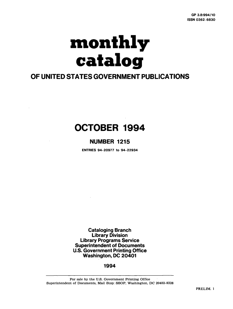handle is hein.usfed/mnthcat0072 and id is 1 raw text is: 
GP 3.8:994/10
ISSN 0362-6830


monthly


  catalog


OF  UNITED  STATES   GOVERNMENT PUBLICATIONS








               OCTOBER 1994

                    NUMBER   1215
                 ENTRIES 94-20977 to 94-22934













                   Cataloging Branch
                   Library Division
                 Library Programs Service
               Superintendent of Documents
               U.S. Government Printing Office
                 Washington, DC 20401

                        1994

             For sale by the U.S. Government Printing Office
     Superintendent of Documents, Mail Stop: SSOP, Washington, DC 20402-9328


PRELIM. I


