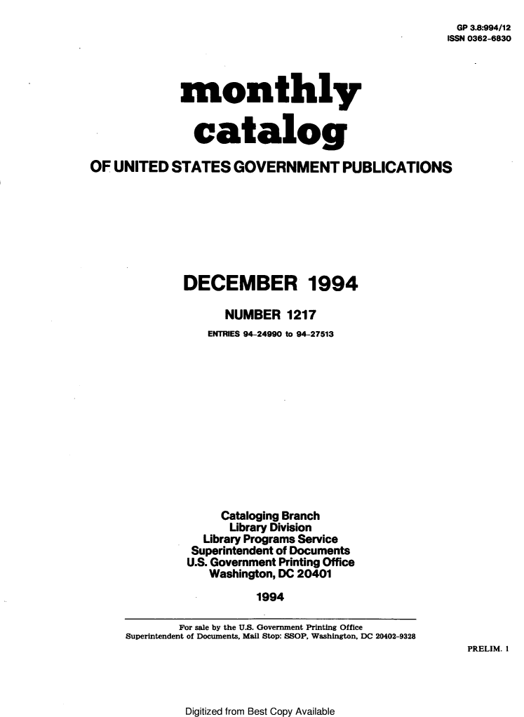handle is hein.usfed/mnthcat0073 and id is 1 raw text is: 
GP 3.8:994/12
ISSN 0362-6830


              monthly


                catalog

OF  UNITED  STATES GOVERNMENT PUBLICATIONS








              DECEMBER 1994

                    NUMBER 1217
                  ENTRIES 94-24990 to 94-27513












                    Cataloging Branch
                    Library Division
                 Library Programs Service
               Superintendent of Documents
               U.S. Government Printing Office
                  Washington, DC 20401
                         1994

             For sale by the U.S. Government Printing Office
     Superintendent of Documents, Mail Stop: SSOP, Washington, DC 20402-9328


PRELIM. 1


Digitized from Best Copy Available


