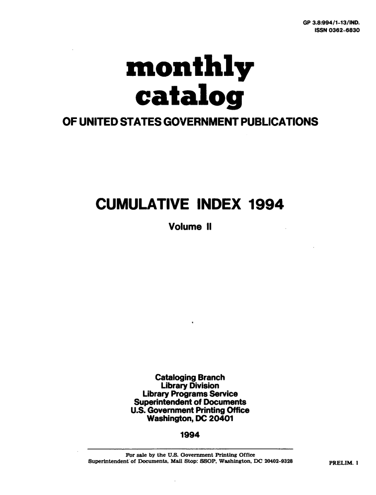 handle is hein.usfed/mnthcat0075 and id is 1 raw text is: 
GP 3.8:994/1-13/IND.
  ISSN 0362-6830


             monthly


               catalog

OF UNITED   STATES  GOVERNMENT PUBLICATIONS








       CUMULATIVE INDEX 1994

                     Volume  II















                   Cataloging Branch
                   Library Division
                Library Programs Service
              Superintendent of Documents
              U.S. Government Printing Office
                 Washington, DC 20401
                        1994

             For sale by the U.S. Government Printing Office
     Superintendent of Documents, Mail Stop: SSOP, Washington, DC 20402-9328


PRELIM. I


