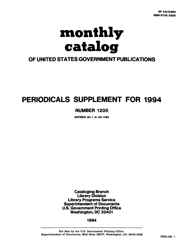 handle is hein.usfed/mnthcat0080 and id is 1 raw text is: 
  GP 3.8/5-994
ISSN 8755-528X


monthly


  catalog


   OF UNITED  STATES   GOVERNMENT PUBLICATIONS







PERIODICALS SUPPLEMENT FOR 1994

                     NUMBER   1205
                     ENTRIES 94-1 to 94-1192















                     Cataloging Branch
                     Library Division
                  Library Programs Service
                  Superintendent of Documerits
                U.S. Government Printing Office
                   Washington, DC 20401
                          1994


PRELIM. I


       For Sale by the U.S. Government Printing Office
Superintendent of Documents, Mail Stop: SSOP, Washington. DC 20402-9328


