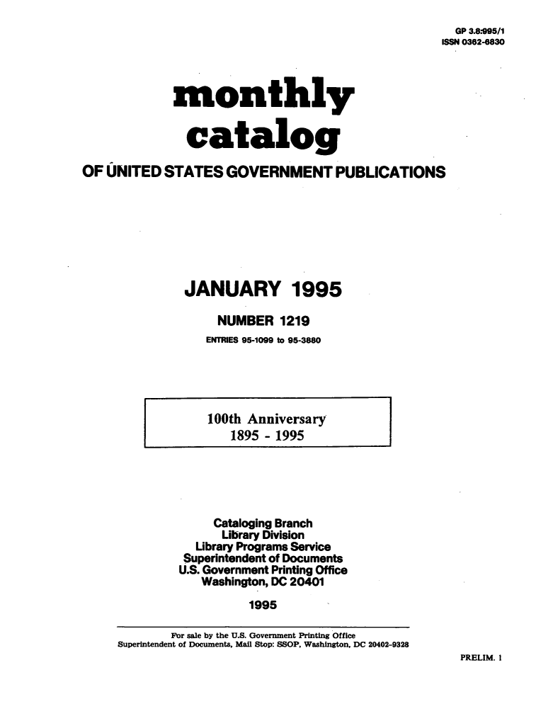 handle is hein.usfed/mnthcat0081 and id is 1 raw text is: 
  GP 3.8.995/1
ISSN 0362-6830


             monthly


               catalog

OF  UNITED  STATES   GOVERNMENT PUBLICATIONS







               JANUARY 1995

                    NUMBER   1219
                  ENTRIES 95-1099 to 95-3880


100th Anniversary
   1895 - 1995


     Cataloging Branch
     Library Division
  Library Programs Service
  Superintendent of Documents
U.S. Government Printing Office
   Washington, DC 20401
          1995


PRELIM. I


        For sale by the U.S. Government Printing Office
Superintendent of Documents, Mail Stop: SSOP, Washington, DC 20402-9328


