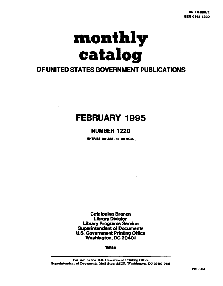 handle is hein.usfed/mnthcat0082 and id is 1 raw text is: 
  GP 3.8:995/2
ISSN 0362-6830


             monthly


               catalog

OF UNITED   STATES   GOVERNMENT PUBLICATIONS







              FEBRUARY 1995

                   NUMBER   1220
                   ENTRIES 95-3881 to 95-6020












                   Cataloging Branch
                   Library Division
                Library Programs Service
                Superintendent of Documents
              U.S. Government Printing Office
                 Washington, DC 20401
                        1995


PRELIM. I


        Por sale by the U.S. Government Printing Office
Superintendent of Documents, Mail Stop: SSOP, Washington, DC 20402-9328


