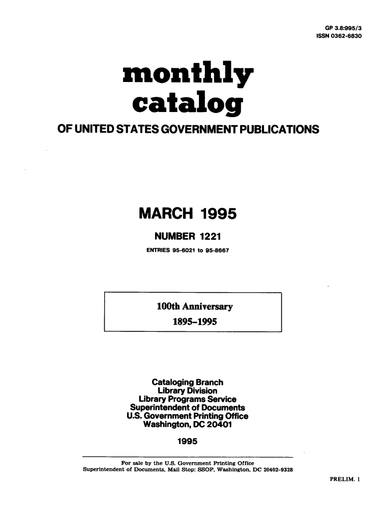 handle is hein.usfed/mnthcat0083 and id is 1 raw text is: 

  GP 3.8:995/3
ISSN 0362-6830


             monthly


               catalog

OF  UNITED  STATES   GOVERNMENT PUBLICATIONS







                 MARCH 1995

                    NUMBER   1221
                  ENTRIES 95-6021 to 95-8667


100th Anniversary
   1895-1995


     Cataloging Branch
     Library Division
  Library Programs Service
  Superintendent of Documents
U.S. Government Printing Office
   Washington, DC 20401
          1995


PRELIM. I


        For sale by the U.S. Government Printing Office
Superintendent of Documents, Mail Stop: SSOP, Washington, DC 20402-9328


