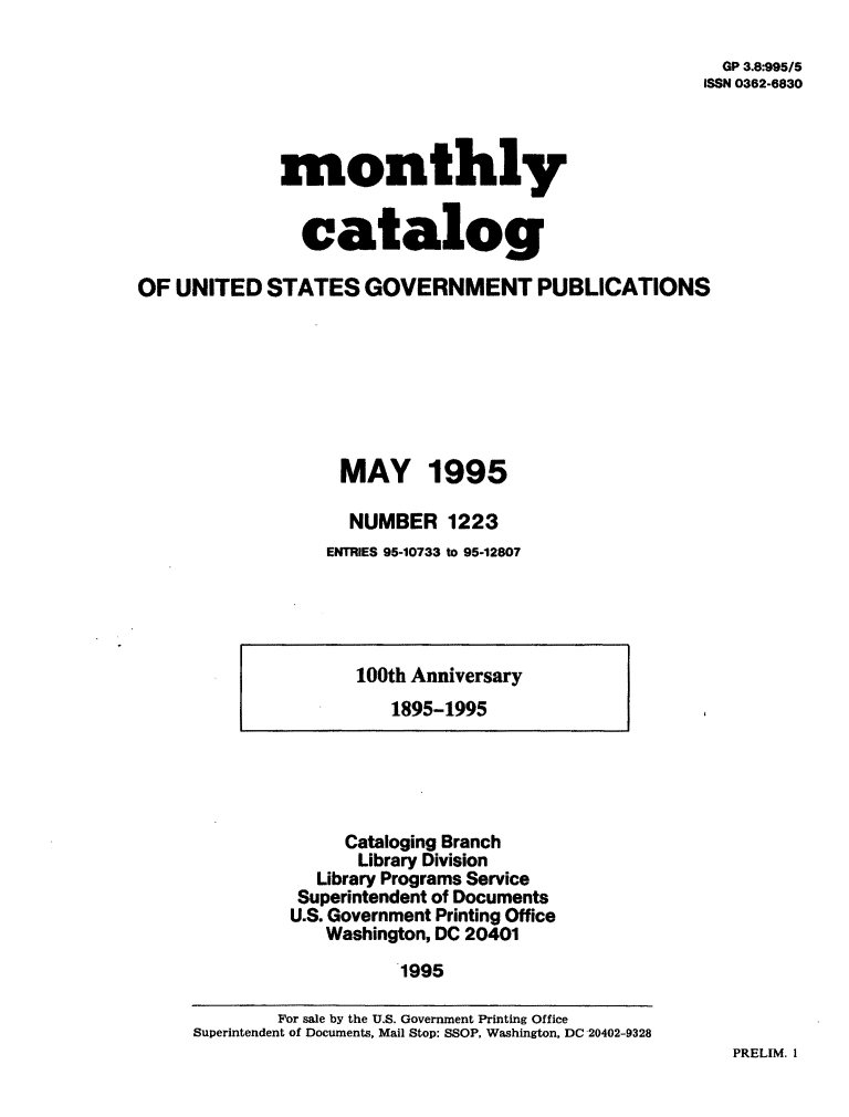 handle is hein.usfed/mnthcat0084 and id is 1 raw text is: 

  GP 3.8995/5
ISSN 0362-6830


             monthly


               catalog

OF  UNITED  STATES   GOVERNMENT PUBLICATIONS







                   MAY 1995

                   NUMBER 1223
                   ENTRIES 95-10733 to 95-12807


100th Anniversary
   1895-1995


     Cataloging Branch
     Library Division
   Library Programs Service
 Superintendent of Documents
U.S. Government Printing Office
   Washington, DC 20401
          1995


PRELIM. I


        For sale by the U.S. Government Printing Office
Superintendent of Documents, Mail Stop: SSOP, Washington, DC 20402-9328


