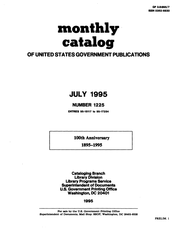 handle is hein.usfed/mnthcat0085 and id is 1 raw text is:   GP 3.8:995/7
ISSN 0362-6830


              monthly


                catalog

OF  UNITED  STATES   GOVERNMENT PUBLICATIONS








                   JULY 1995

                   NUMBER 1225
                   ENTRIES 95-15117 to 95-17254


100th Anniversary
   1895-1995


     Cataloging Branch
     Library Division
  Library Programs Service
  Superintendent of Documents
U.S. Government Printing Office
   Washington, DC 20401
          1995


PRELIM. 1


        For sale by the U.S. Government Printing Office
Superintendent of Documents. Mall Stop: SSOP, Washington, DC 20402-9328


