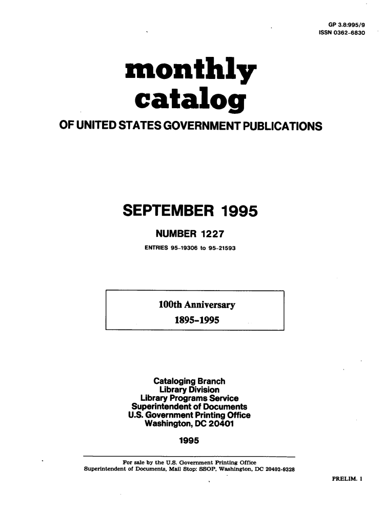 handle is hein.usfed/mnthcat0086 and id is 1 raw text is: 
  GP 3.8:995/9
ISSN 0362-6830


             monthly


               catalog

OF UNITED   STATES   GOVERNMENT PUBLICATIONS







             SEPTEMBER 1995

                   NUMBER   1227
                 ENTRIES 95-19306 to 95-21593


100th Anniversary
   1895-1995


     Cataloging Branch
     Library Division
  Library Programs Service
  Superintendent of Documents
U.S. Government Printing Office
   Washington, DC 20401
          1995


PRELIM. I


        For sale by the U.S. Government Printing Office
Superintendent of Documents, Mail Stop: SSOP, Washington, DC 20402-9328


