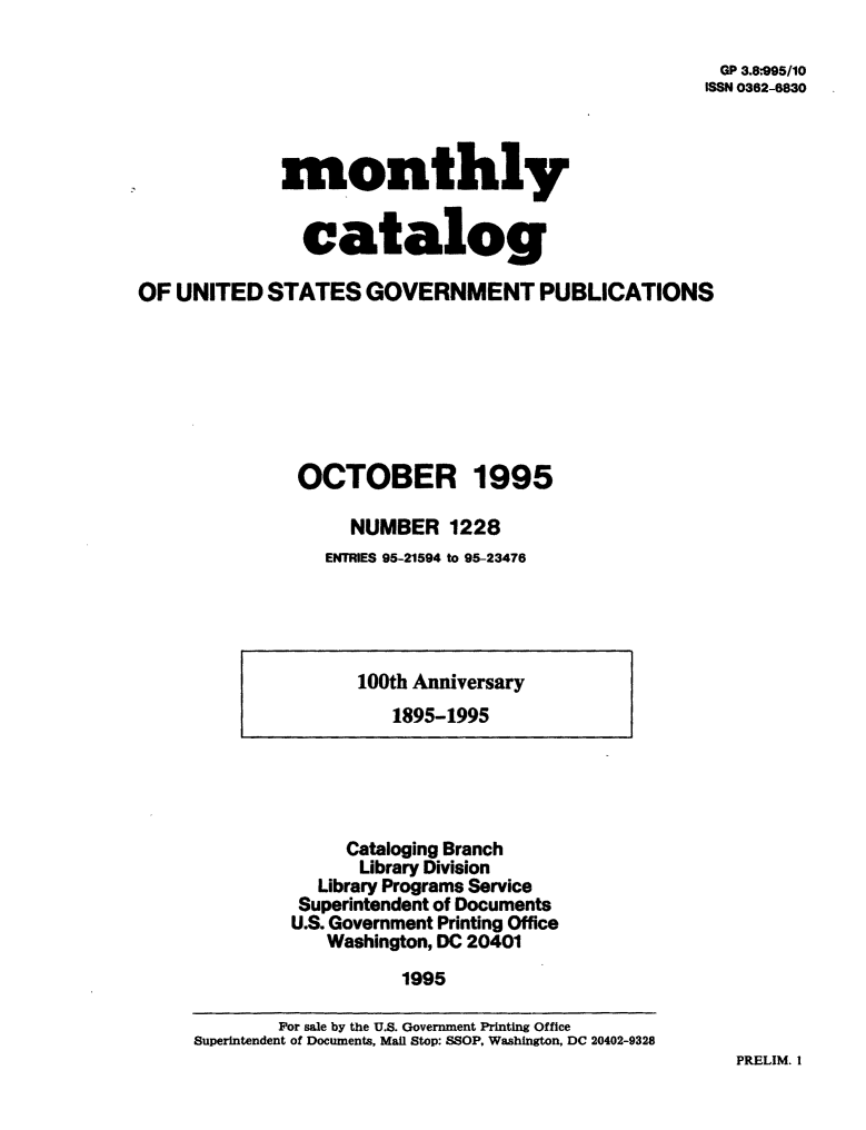 handle is hein.usfed/mnthcat0087 and id is 1 raw text is: 

GP 3.8:95/10
ISSN 03862-6830


             monthly


               catalog

OF  UNITED  STATES   GOVERNMENT PUBLICATIONS







               OCTOBER 1995

                    NUMBER   1228
                 ENTRIES 95-21594 to 95-23476


100th Anniversary
   1895-1995


     Cataloging Branch
     Library Division
  Library Programs Service
  Superintendent of Documents
U.S. Government Printing Office
   Washington, DC 20401
          1995


PRELIM. I


        For sale by the U.S. Government Printing Office
Superintendent of Documents, Mail Stop: SSOP, Washington, DC 20402-9328



