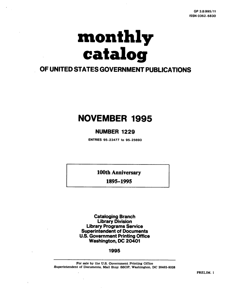 handle is hein.usfed/mnthcat0088 and id is 1 raw text is: 
  GP 3.8:995/11
ISSN 0362-6830


             monthly


               catalog

OF UNITED   STATES   GOVERNMENT PUBLICATIONS








              NOVEMBER 1995

                   NUMBER 1229
                 ENTRIES 95-23477 to 95-25693


100th Anniversary
   1895-1995


     Cataloging Branch
     Library Division
  Library Programs Service
  Superintendent of Documents
U.S. Government Printing Office
   Washington, DC 20401
          1995


PRELIM. I


        For sale by the U.S. Government Printing Office
Superintendent of Documents, Mail Stop: SSOP. Washington, DC 20402-9328


