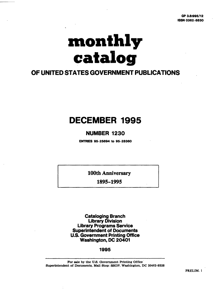 handle is hein.usfed/mnthcat0089 and id is 1 raw text is: 
GP 3.8*995/12
ISSN 0362-8830


monthly


  catalog


OF UNITED   STATES   GOVERNMENT PUBLICATIONS







              DECEMBER 1995

                    NUMBER   1230
                 ENTRIES 95-25694 to 95-28360


100th Anniversary
   1895-1995


     Cataloging Branch
     Library Division
  Library Programs Service
  Superintendent of Documents
U.S. Government Printing Office
   Washington, DC 20401
          1995


PRELIM. I


        For sale by the U.S. Government Printing Office
Superintendent of Documents, Mail Stop: SSOP, Washington, DC 20402-9328


