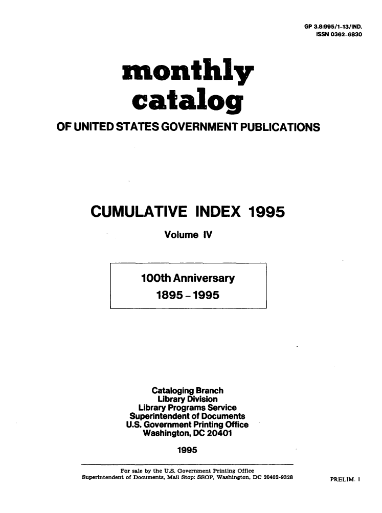 handle is hein.usfed/mnthcat0093 and id is 1 raw text is: 
GP 3.8-995/1-13/IND.
  ISSN 0362-6830


monthly


  catalog


OF UNITED   STATES  GOVERNMENT PUBLICATIONS







       CUMULATIVE INDEX 1995

                     Volume  IV


     Cataloging Branch
     Library Division
  Library Programs Service
  Superintendent of Documents
U.S. Government Printing Office
   Washington, DC 20401
          1995


PRELIM. I


100th Anniversary
   1895-1995


       For sale by the U.S. Government Printing Office
Superintendent of Documents, Mail Stop: SSOP, Washington, DC 20402-9328


