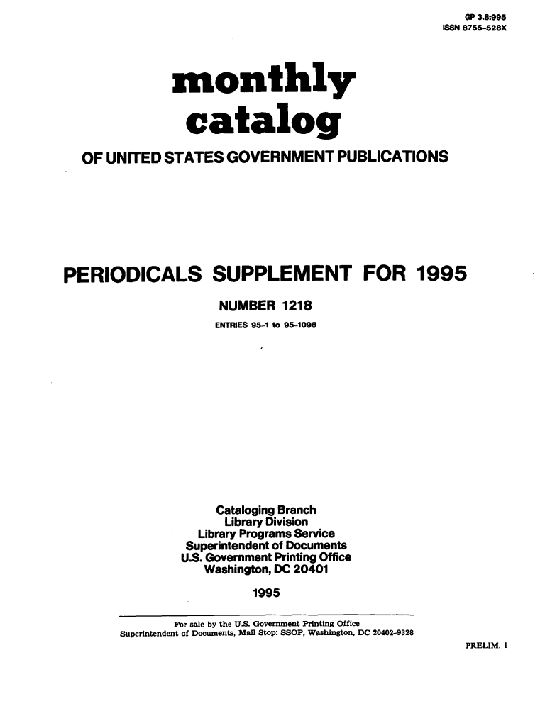 handle is hein.usfed/mnthcat0096 and id is 1 raw text is:    GP 3.8:995
ISSN 8755-528X


monthly


  catalog


  OF  UNITED  STATES  GOVERNMENT PUBLICATIONS







PERIODICALS SUPPLEMENT FOR 1995

                     NUMBER   1218
                     ENTRIES 95-1 to 95-1098












                     Cataloging Branch
                     Library Division
                  Library Programs Service
                  Superintendent of Documents
                U.S. Government Printing Office
                   Washington, DC 20401
                          1995


PRELIM. I


       For sale by the U.S. Government Printing Office
Superintendent of Documents, Mail Stop: SSOP, Washington, DC 20402-9328


