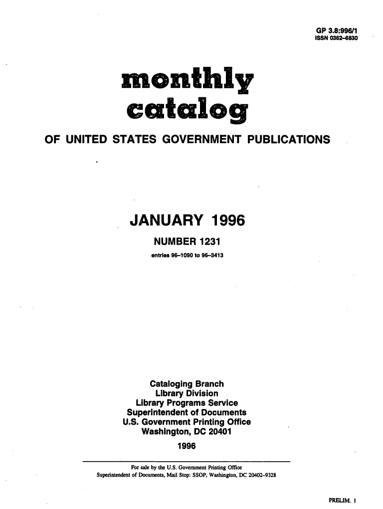 handle is hein.usfed/mnthcat0097 and id is 1 raw text is: 

                                                       GP 3.8:996/1
                                                       ISSN 0362-6830




                monthly


                catalog

OF  UNITED STATES GOVERNMENT PUBLICATIONS







                 JANUARY 1996

                      NUMBER 1231
                      entries 96-1090 to 96-3413












                      Cataloging Branch
                      Library Division
                   Library Programs Service
                 Superintendent of Documents
                 U.S. Government Printing Office
                    Washington, DC 20401
                           1996


PRFLIM. I


       For sale by the U.S. Government Printing Office
Superintendent of Documents, Mail Stop: SSOP, Washington, DC 20402-9328


