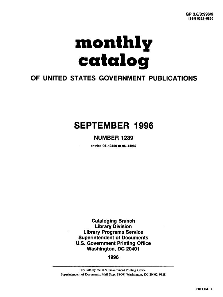 handle is hein.usfed/mnthcat0098 and id is 1 raw text is: 
                                                      GP 3.8/8:996/9
                                                      ISSN 0362-6830




               monthly


                 catalog

OF  UNITED STATES GOVERNMENT PUBLICATIONS







               SEPTEMBER 1996

                      NUMBER   1239
                      entries 96-13150 to 96-14987












                      Cataloging Branch
                      Library Division
                  Library Programs Service
                  Superintendent of Documents
                U.S. Government Printing Office
                   Washington, DC 20401
                           1996


PRELIM. I


       For sale by the U.S. Government Printing Office
Superintendent of Documents, Mail Stop: SSOP, Washington, DC 20402-9328


