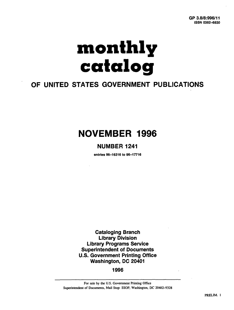 handle is hein.usfed/mnthcat0099 and id is 1 raw text is: 

GP 3.8/8:996/11
  ISSN 0362-4830


monthly


catalog


OF  UNITED STATES GOVERNMENT PUBLICATIONS







                NOVEMBER 1996

                      NUMBER   1241
                      entries 96-16316 to 96-17716












                      Cataloging Branch
                      Library Division
                   Library Programs Service
                 Superintendent of Documents
                 U.S. Government Printing Office
                    Washington, DC 20401
                           1996


PRELIM. I


       For sale by the U.S. Government Printing Office
Superintendent of Documents, Mail Stop: SSOP, Washington, DC 20402-9328


