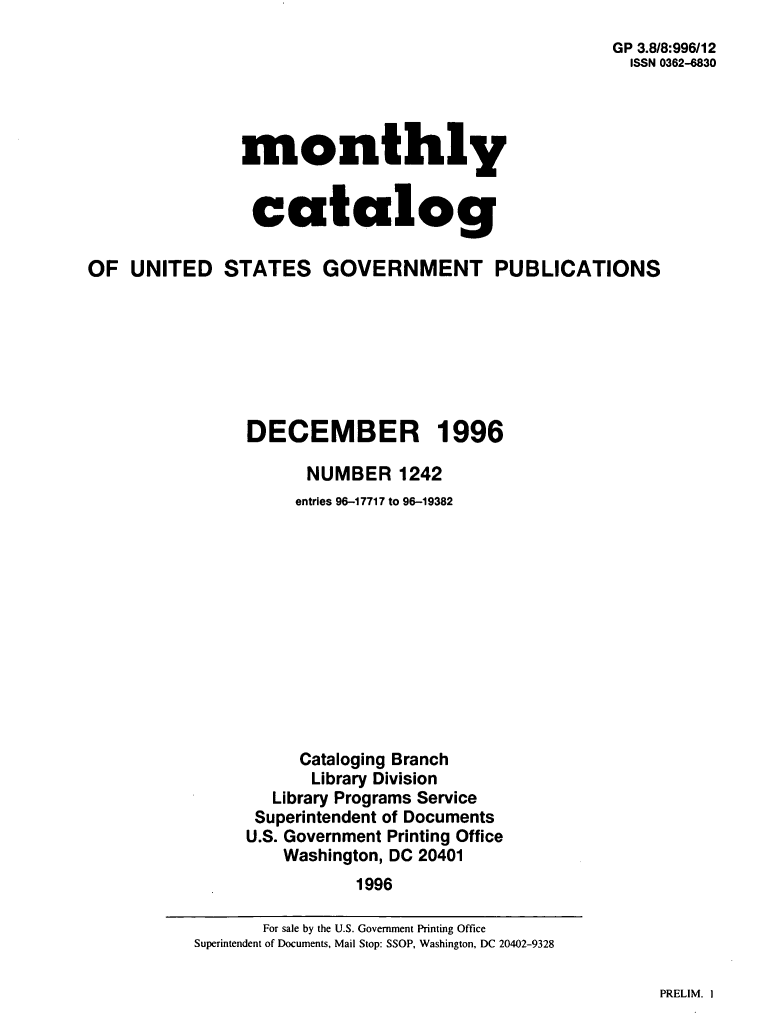 handle is hein.usfed/mnthcat0100 and id is 1 raw text is: 
GP 3.8/8:996/12
  ISSN 0362-6830


monthly


catalog


OF  UNITED STATES GOVERNMENT PUBLICATIONS







                DECEMBER 1996

                      NUMBER 1242
                      entries 96-17717 to 96-19382












                      Cataloging Branch
                      Library Division
                   Library Programs Service
                 Superintendent of Documents
                 U.S. Government Printing Office
                    Washington, DC 20401
                           1996


PRELIM. I


       For sale by the U.S. Government Printing Office
Superintendent of Documents, Mail Stop: SSOP, Washington, DC 20402-9328


