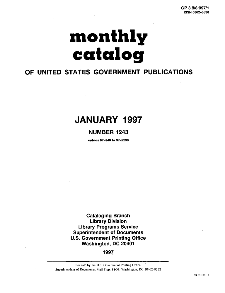 handle is hein.usfed/mnthcat0101 and id is 1 raw text is: GP 3.8/8:997/1
ISSN 0362-4830


monthly


catalog


OF  UNITED STATES GOVERNMENT PUBLICATIONS







                 JANUARY 1997

                      NUMBER 1243
                      entries 97-940 to 97-2290












                      Cataloging Branch
                      Library Division
                   Library Programs Service
                 Superintendent of Documents
                 U.S. Government Printing Office
                    Washington, DC 20401
                           1997


PRELIM. I


       For sale by the U.S. Government Printing Office
Superintendent of Documents, Mail Stop: SSOP, Washington, DC 20402-9328


