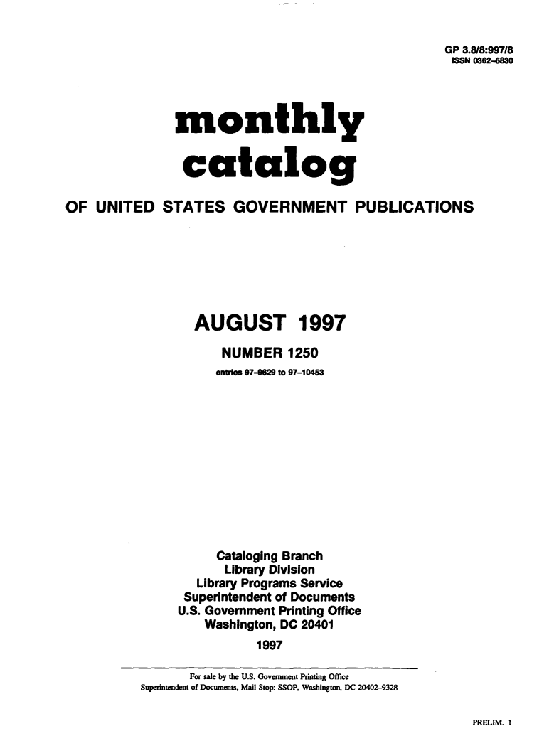 handle is hein.usfed/mnthcat0102 and id is 1 raw text is: 

                                                      GP 3.8/8:997/8
                                                      ISSN 0362--830




                monthly


                catalog

OF  UNITED STATES GOVERNMENT PUBLICATIONS







                  AUGUST 1997

                      NUMBER 1250
                      entries 97-629 to 97-10453












                      Cataloging Branch
                      Library Division
                   Library Programs Service
                 Superintendent of Documents
                 U.S. Government Printing Office
                    Washington, DC 20401
                           1997


PRELIM. I


       For sale by the U.S. Government Printing Office
Superintendent of Documents, Mail Stop: SSOP, Washington, DC 20402-9328


