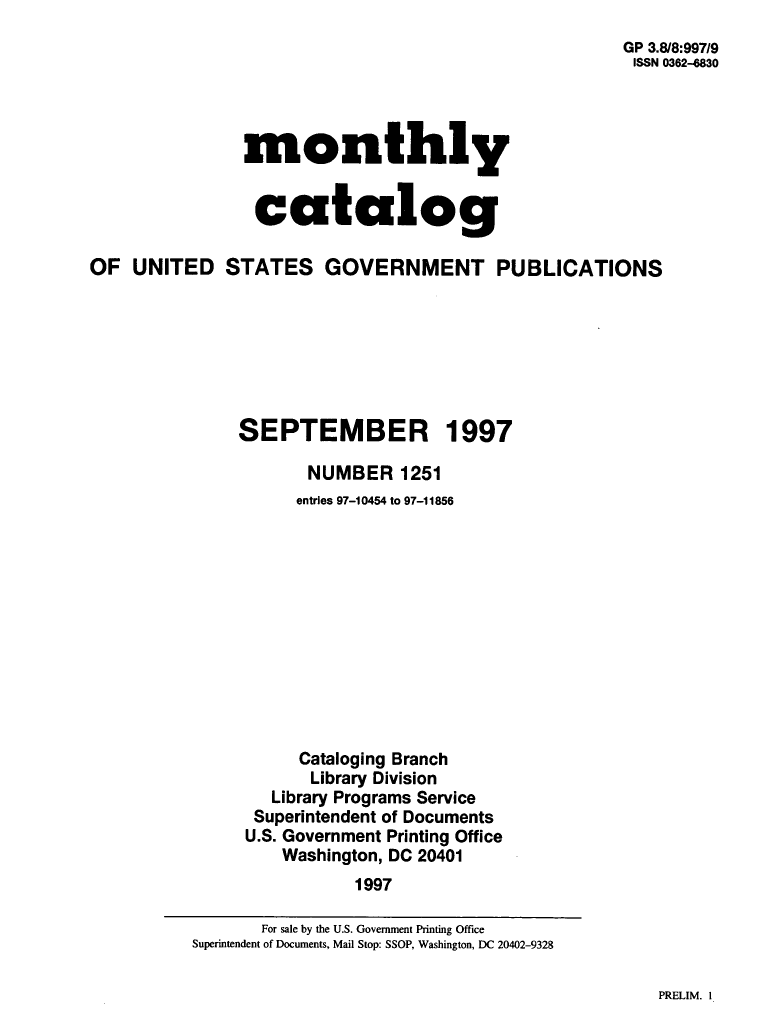 handle is hein.usfed/mnthcat0103 and id is 1 raw text is: 
GP 3.818:997/9
ISSN 0362-4830


monthly


catalog


OF  UNITED STATES GOVERNMENT PUBLICATIONS







               SEPTEMBER 1997

                      NUMBER 1251
                      entries 97-10454 to 97-11856












                      Cataloging Branch
                      Library Division
                  Library Programs Service
                  Superintendent of Documents
                U.S. Government Printing Office
                    Washington, DC 20401
                           1997


PRELIM. I


       For sale by the U.S. Government Printing Office
Superintendent of Documents, Mail Stop: SSOP, Washington, DC 20402-9328


