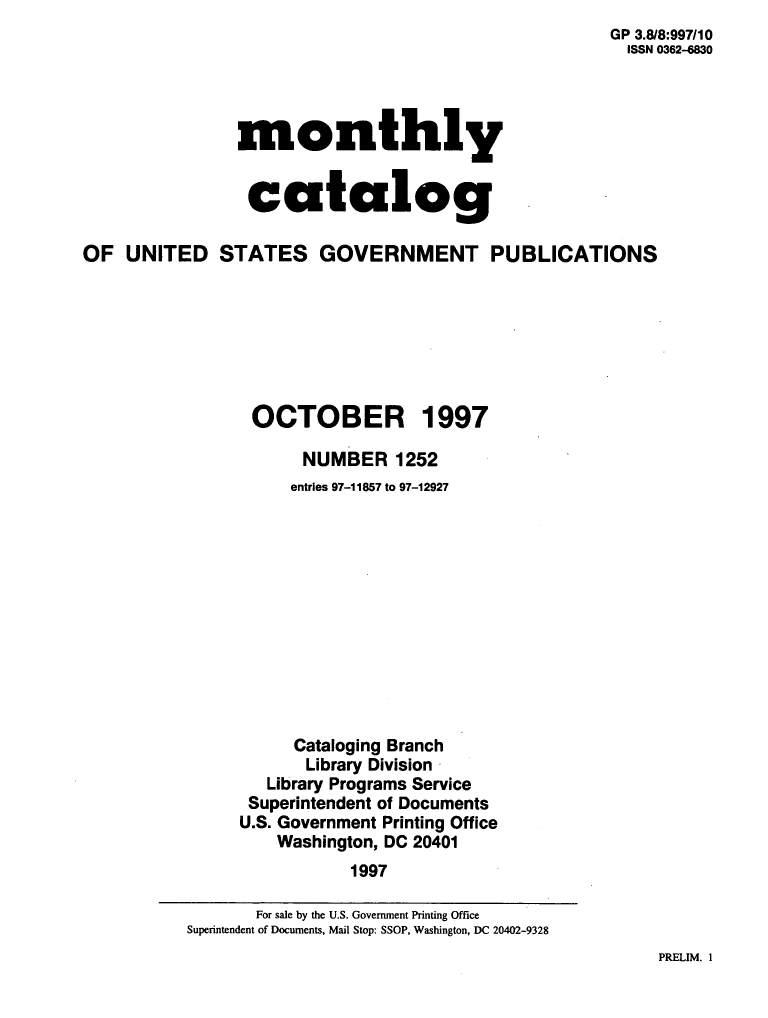handle is hein.usfed/mnthcat0104 and id is 1 raw text is:                                                       GP 3.8/8:997/10
                                                      ISSN 0362-4830




                monthly


                catalog

OF  UNITED STATES GOVERNMENT PUBLICATIONS







                 OCTOBER 1997

                      NUMBER 1252
                      entries 97-11857 to 97-12927












                      Cataloging Branch
                      Library Division
                   Library Programs Service
                 Superintendent of Documents
                 U.S. Government Printing Office
                    Washington, DC 20401
                           1997


PRELIM. 1


       For sale by the U.S. Government Printing Office
Superintendent of Documents, Mail Stop: SSOP, Washington, DC 20402-9328


