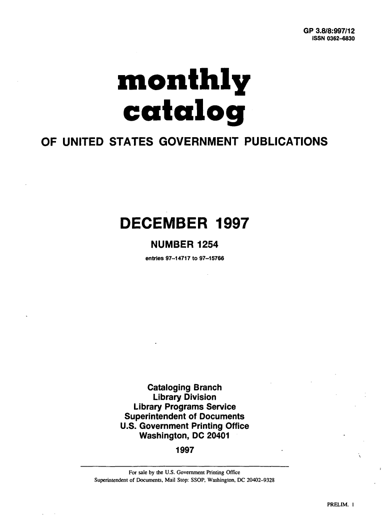handle is hein.usfed/mnthcat0105 and id is 1 raw text is: 

                                                     GP 3.8/8:997/12
                                                       ISSN 0362-830




                monthly


                catalog

OF  UNITED STATES GOVERNMENT PUBLICATIONS







                DECEMBER 1997

                      NUMBER 1254
                      entries 97-14717 to 97-15766












                      Cataloging Branch
                      Library Division
                   Library Programs Service
                 Superintendent of Documents
                 U.S. Government Printing Office
                    Washington, DC 20401
                           1997


PRELIM. I


       For sale by the U.S. Government Printing Office
Superintendent of Documents, Mail Stop: SSOP, Washington, DC 20402-9328


