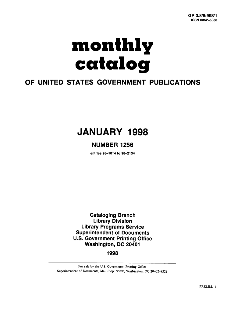 handle is hein.usfed/mnthcat0106 and id is 1 raw text is: 
GP 3.8/8:99811
ISSN 0362-6830


monthly


catalog


OF  UNITED STATES GOVERNMENT PUBLICATIONS







                 JANUARY 1998

                      NUMBER 1256
                      entries 98-1014 to 98-2134









                      Cataloging Branch
                      Library Division
                   Library Programs Service
                 Superintendent of Documents
                 U.S. Government Printing Office
                    Washington, DC 20401
                           1998


PRELIM. I


       For sale by the U.S. Government Printing Office
Superintendent of Documents, Mail Stop: SSOP, Washington, DC 20402-9328


