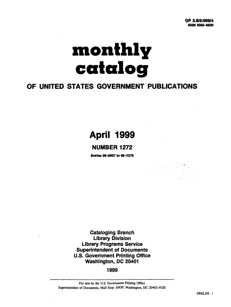 handle is hein.usfed/mnthcat0109 and id is 1 raw text is: 

                                                       GP 3818:99914
                                                       ISSN 0362-8M




                monthly


                catalog

OF  UNITED STATES GOVERNMENT PUBLICATIONS







                      April 1999

                      NUMBER 1272
                      &ntries 994957 to 99-7375











                      Cataloging Branch
                      Library Division
                   Library Programs Service
                 Superintendent of Documents
                 U.S. Government Printing Office
                    Washington, DC 20401
                            1999


PRELIM. I


       For sale by the U.S. Government Printing Office
Superintendent of Documents, Mail Stop: SSOP, Washington, DC 20402-9328


