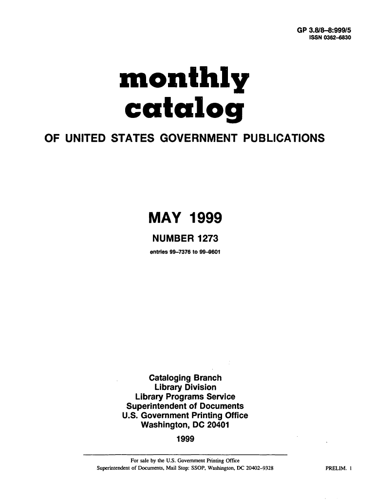 handle is hein.usfed/mnthcat0110 and id is 1 raw text is: 

                                                      GP 3.8/8-8:99915
                                                        ISSN 0362-6830




                monthly


                catalog

OF  UNITED STATES GOVERNMENT PUBLICATIONS







                      MAY 1999

                      NUMBER 1273
                      entries 99-7376 to 99-9601












                      Cataloging Branch
                      Library Division
                   Library Programs Service
                 Superintendent of Documents
                 U.S. Government Printing Office
                    Washington, DC 20401
                            1999


PRELIM. I


       For sale by the U.S. Government Printing Office
Superintendent of Documents, Mail Stop: SSOP, Washington, DC 20402-9328


