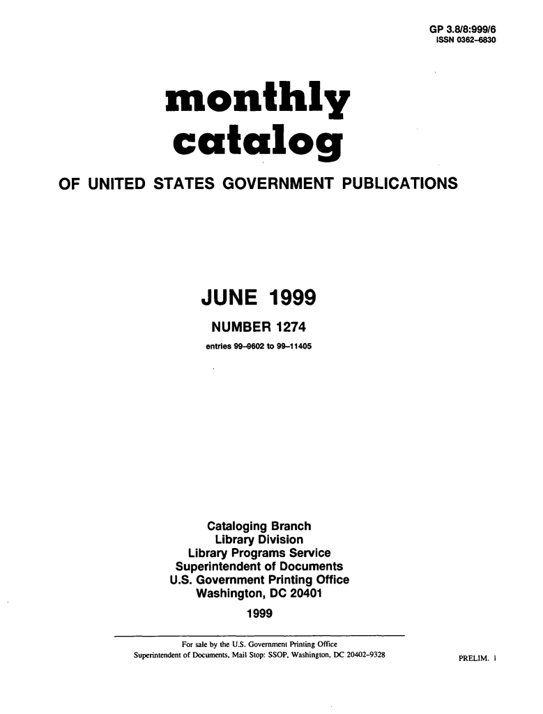 handle is hein.usfed/mnthcat0111 and id is 1 raw text is: 
                                                       GP 3.8/8:999/6
                                                       ISSN 0362-6830




                monthly


                catalog

OF  UNITED STATES GOVERNMENT PUBLICATIONS







                     JUNE 1999

                       NUMBER   1274
                       entries 99-9602 to 99-11405












                       Cataloging Branch
                       Library Division
                   Library Programs Service
                 Superintendent of Documents
                 U.S. Government Printing Office
                    Washington, DC 20401
                            1999


PRELIM. I


       For sale by the U.S. Government Printing Office
Superintendent of Documents, Mail Stop: SSOP, Washington, DC 20402-9328



