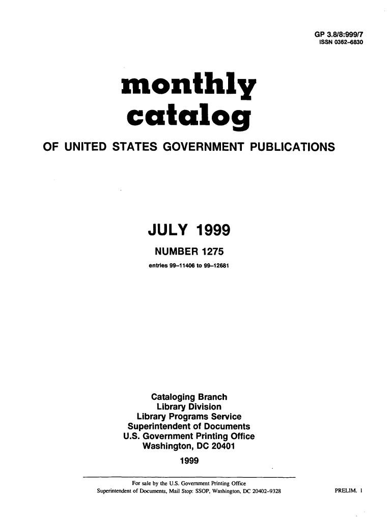 handle is hein.usfed/mnthcat0112 and id is 1 raw text is: 

                                                       GP 3.8/8:999/7
                                                       ISSN 0362-6830




                monthly


                catalog

OF  UNITED STATES GOVERNMENT PUBLICATIONS







                     JULY 1999

                       NUMBER   1275
                     entries 99-11406 to 99-12681












                     Cataloging Branch
                       Library Division
                   Library Programs Service
                 Superintendent of Documents
                 U.S. Government Printing Office
                    Washington, DC 20401
                            1999


PRELIM. I


       For sale by the U.S. Government Printing Office
Superintendent of Documents, Mail Stop: SSOP, Washington, DC 20402-9328


