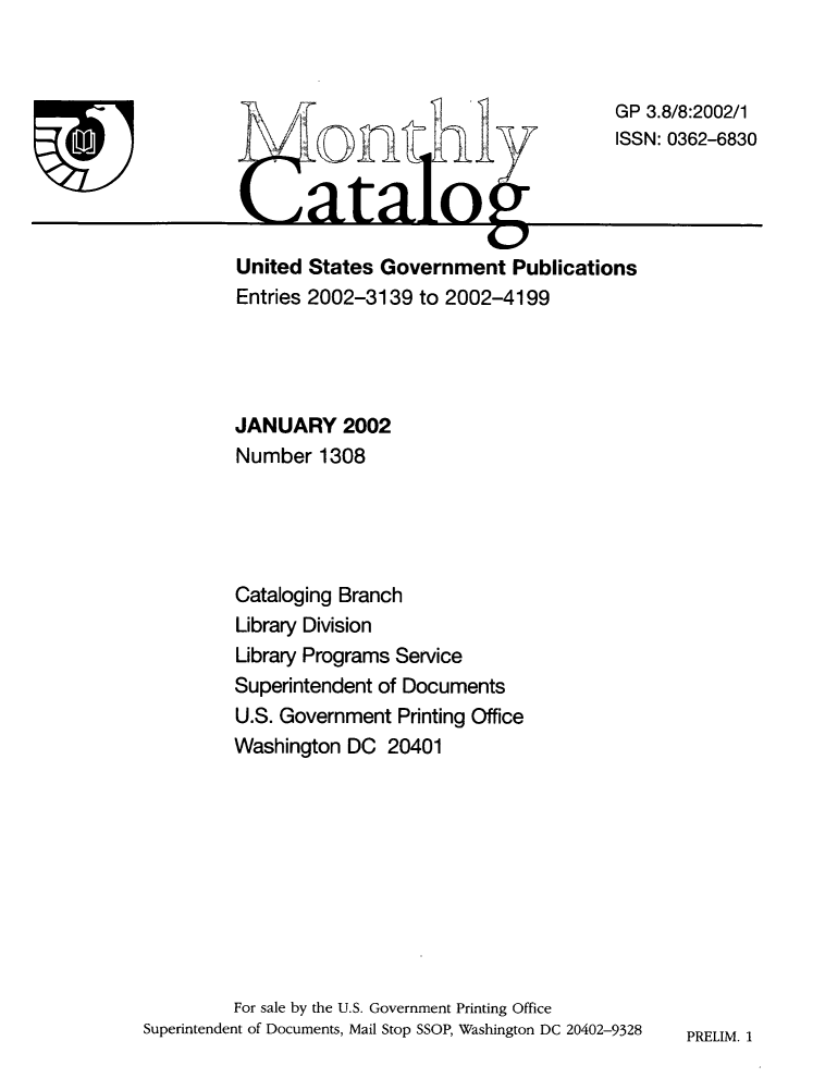 handle is hein.usfed/mnthcat0118 and id is 1 raw text is: 






T


         JANUARY 2002
         Number  1308





         Cataloging Branch
         Library Division
         Library Programs Service
         Superintendent of Documents
         U.S. Government Printing Office
         Washington DC  20401










         For sale by the U.S. Government Printing Office
Superintendent of Documents, Mail Stop SSOP, Washington DC 20402-9328


3.8/8:2002/1
N: 0362-6830


PRELIM. 1


                                     GP
                      AS





United States Government   Publications
Entries 2002-3139 to 2002-4199


