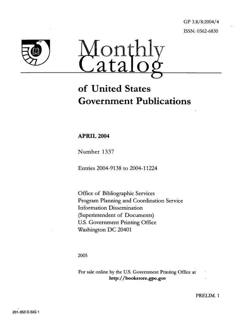 handle is hein.usfed/mnthcat0124 and id is 1 raw text is: 

GP 3.8/8:2004/4
ISSN: 0362-6830


of   United States

Government Publications




APRIL  2004

Number  1337


Entries 2004-9138 to 2004-11224



Office of Bibliographic Services
Program Planning and Coordination Service
Information Dissemination
(Superintendent of Documents)
U.S. Government Printing Office
Washington DC 20401



2005

For sale online by the U.S. Government Printing Office at
           http://bookstore.gpo.gov


PRELIM. 1


201-353 D-SIG 1


T


IfC-)n -0- hlx
                     C.)p


