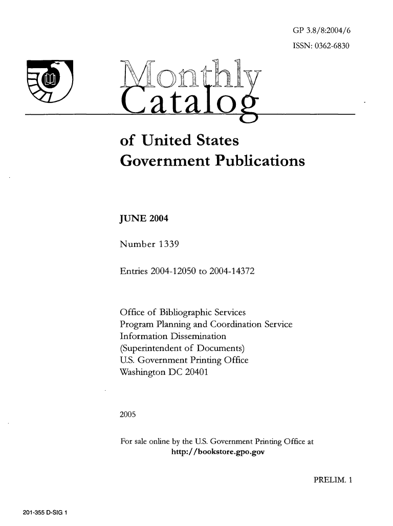 handle is hein.usfed/mnthcat0126 and id is 1 raw text is: 

GP 3.8/8:2004/6
ISSN: 0362-6830


  MontH1

(atalo


of  United States

Government Publications




JUNE  2004

Number  1339


Entries 2004-12050 to 2004-14372



Office of Bibliographic Services
Program Planning and Coordination Service
Information Dissemination
(Superintendent of Documents)
U.S. Government Printing Office
Washington DC 20401



2005


For sale online by the U.S. Government Printing Office at
          http://bookstore.gpo.gov


PRELIM. 1


201-355 D-SIG 1


T


