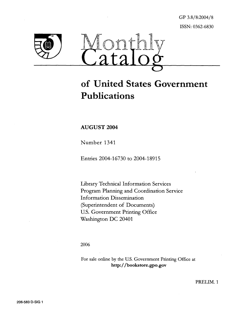 handle is hein.usfed/mnthcat0128 and id is 1 raw text is: 

GP 3.8/8:2004/8
ISSN: 0362-6830


0n hi


of   United States Government

Publications




AUGUST   2004

Number  1341

Entries 2004-16730 to 2004-18915



Library Technical Information Services
Program Planning and Coordination Service
Information Dissemination
(Superintendent of Documents)
U.S. Government Printing Office
Washington DC 20401



2006

For sale online by the U.S. Government Printing Office at
           http://bookstore.gpo.gov


PRELIM. 1


206-583 D-SIG 1


-


