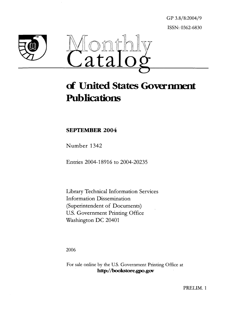 handle is hein.usfed/mnthcat0129 and id is 1 raw text is: 

GP 3.8/8:2004/9
ISSN: 0362-6830


atao1


of  United States Government

Publications




SEPTEMBER   2004

Number  1342


Entries 2004-18916 to 2004-20235




Library Technical Information Services
Information Dissemination
(Superintendent of Documents)
U.S. Government Printing Office
Washington DC 20401




2006

For sale online by the U.S. Government Printing Office at
          http://bookstore.gpo.gov


PRELIM. 1


T


