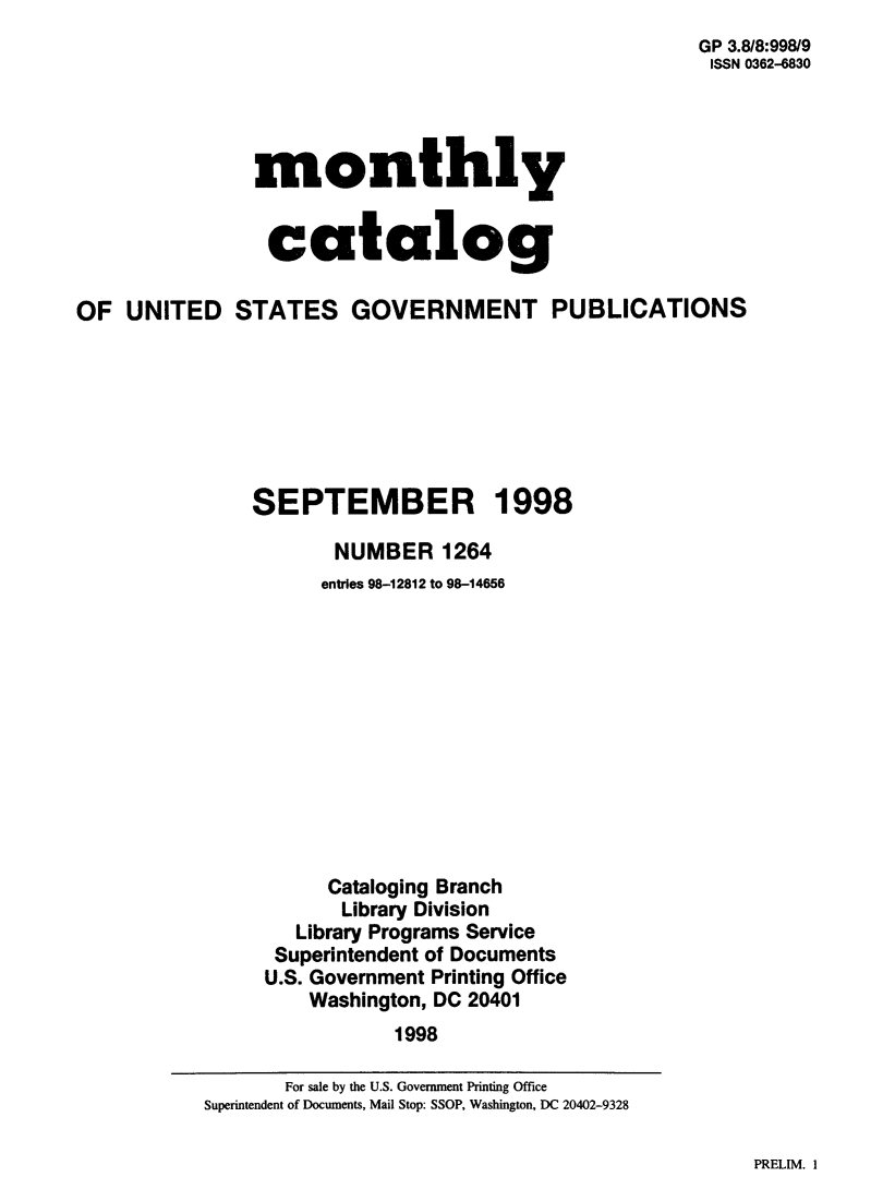 handle is hein.usfed/mnthcat0142 and id is 1 raw text is: 
                                                      GP 3.8/8:998/9
                                                      ISSN 0362-6830




               monthly


               catalog

OF UNITED STATES GOVERNMENT PUBLICATIONS







               SEPTEMBER 1998

                      NUMBER 1264
                      entries 98-12812 to 98-14656












                      Cataloging Branch
                      Library Division
                   Library Programs Service
                 Superintendent of Documents
                 U.S. Government Printing Office
                    Washington, DC 20401
                           1998


PRELIM. 1


       For sale by the U.S. Government Printing Office
Superintendent of Documents, Mail Stop: SSOP, Washington, DC 20402-9328


