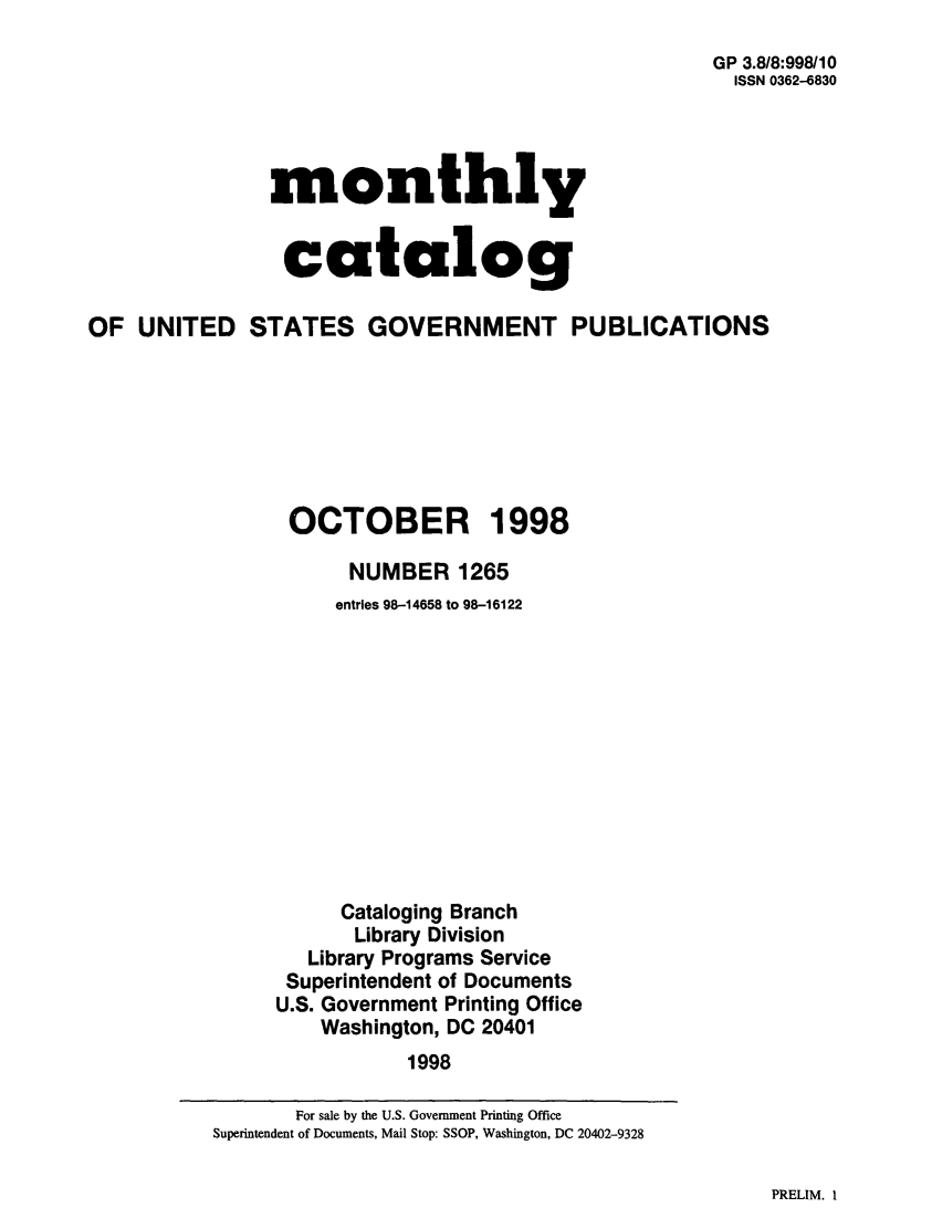 handle is hein.usfed/mnthcat0143 and id is 1 raw text is: 
                                                     GP 3.8/8:998/10
                                                       ISSN 0362-6830




                monthly


                catalog

OF UNITED STATES GOVERNMENT PUBLICATIONS







                 OCTOBER 1998

                      NUMBER 1265
                      entries 98-14658 to 98-16122











                      Cataloging Branch
                      Library Division
                   Library Programs Service
                 Superintendent of Documents
                 U.S. Government Printing Office
                    Washington, DC 20401
                           1998


PRELIM. I


       For sale by the U.S. Government Printing Office
Superintendent of Documents, Mail Stop: SSOP, Washington, DC 20402-9328


