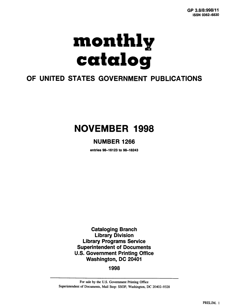 handle is hein.usfed/mnthcat0144 and id is 1 raw text is: 
GP 3.8/8:998/11
  ISSN 0362-6830


monthly


catalog


OF UNITED STATES GOVERNMENT PUBLICATIONS







                NOVEMBER 1998

                      NUMBER 1266
                      entries 98-16123 to 98-18243












                      Cataloging Branch
                      Library Division
                   Library Programs Service
                 Superintendent of Documents
                 U.S. Government Printing Office
                    Washington, DC 20401
                           1998


PRELIM. I


       For sale by the U.S. Government Printing Office
Superintendent of Documents, Mail Stop: SSOP, Washington, DC 20402-9328


