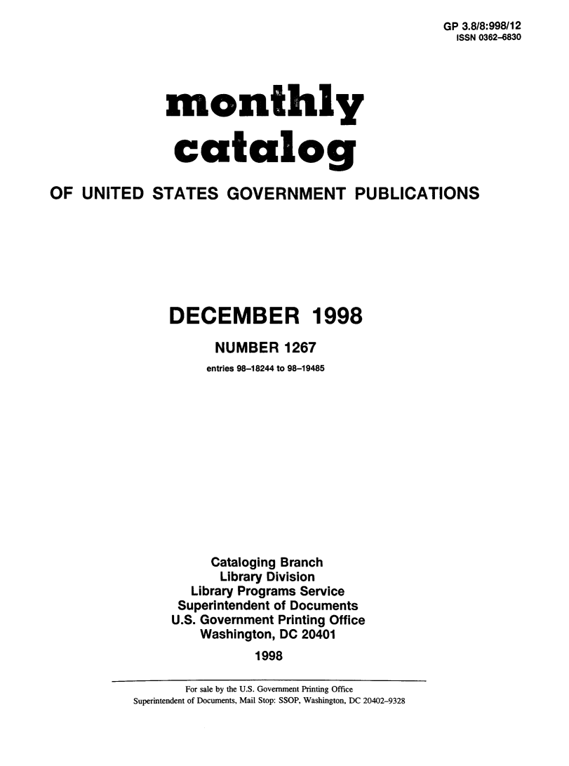handle is hein.usfed/mnthcat0145 and id is 1 raw text is: 
                                                    GP 3.8/8:998/12
                                                      ISSN 0362-6830




               monthly


               catalog

OF UNITED STATES GOVERNMENT PUBLICATIONS







                DECEMBER 1998

                      NUMBER 1267
                      entries 98-18244 to 98-19485












                      Cataloging Branch
                      Library Division
                   Library Programs Service
                 Superintendent of Documents
                 U.S. Government Printing Office
                    Washington, DC 20401
                           1998


       For sale by the U.S. Government Printing Office
Superintendent of Documents, Mail Stop: SSOP, Washington, DC 20402-9328


