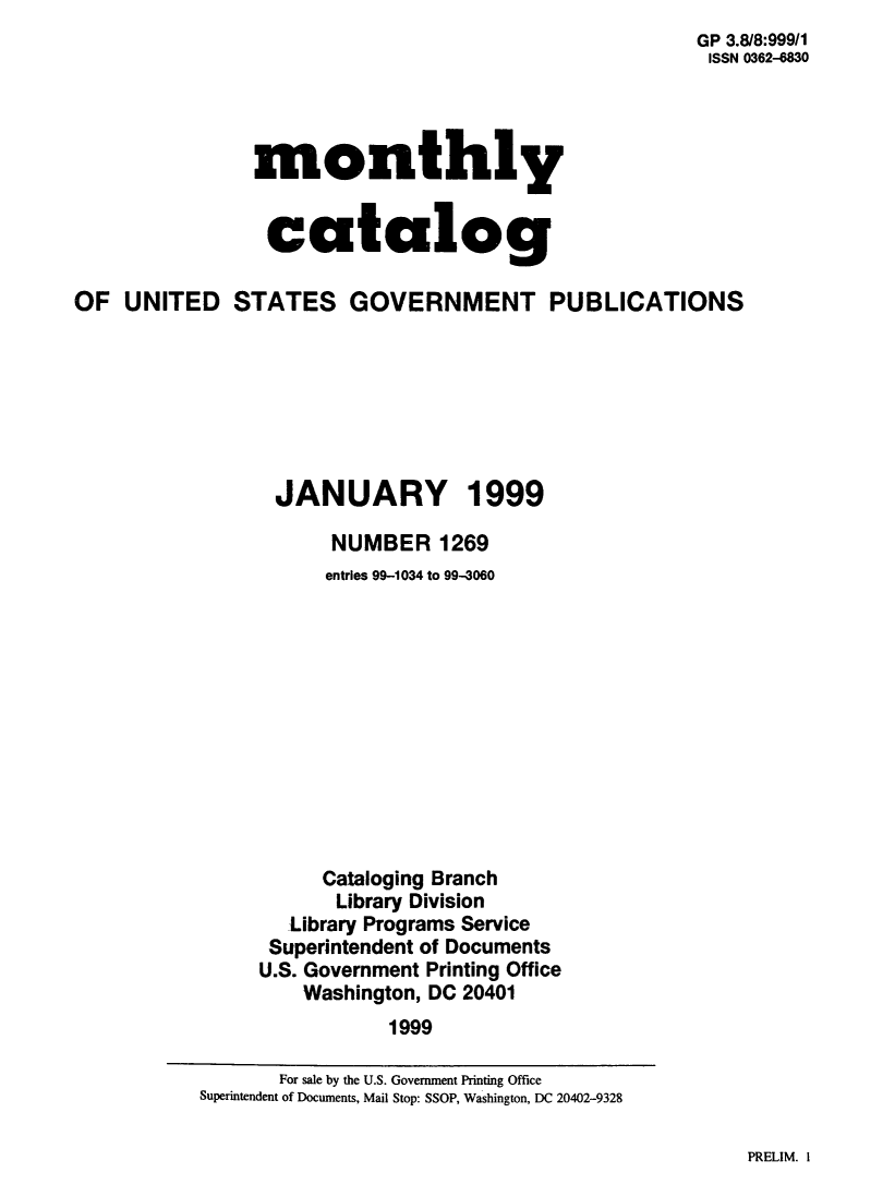 handle is hein.usfed/mnthcat0146 and id is 1 raw text is: 
                                                      GP 3.8/8:999/1
                                                      ISSN 0362-4830




                monthly


                catalog

OF UNITED STATES GOVERNMENT PUBLICATIONS







                 JANUARY 1999

                      NUMBER 1269
                      entries 99-1034 to 99-3060












                      Cataloging Branch
                      Library Division
                   Library Programs Service
                 Superintendent of Documents
                 U.S. Government Printing Office
                    Washington, DC 20401
                           1999


PRELIM. I


       For sale by the U.S. Government Printing Office
Superintendent of Documents, Mail Stop: SSOP, Washington, DC 20402-9328


