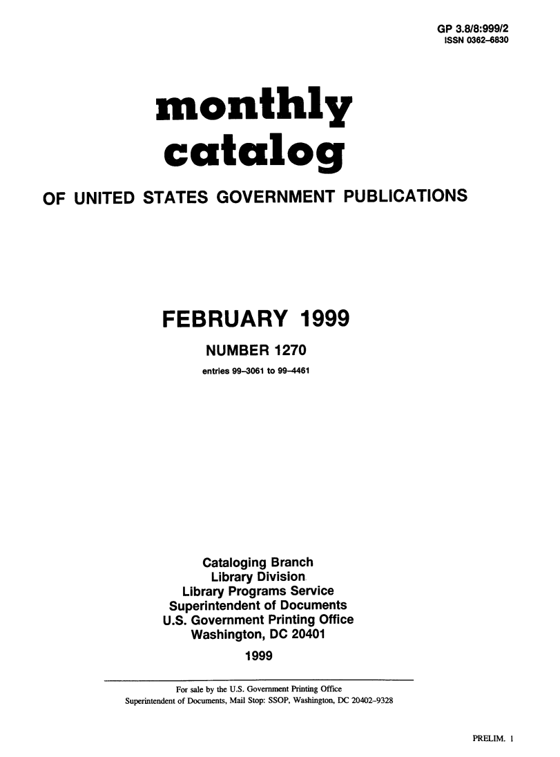 handle is hein.usfed/mnthcat0147 and id is 1 raw text is: 
                                                      GP 3.8/8:999/2
                                                      ISSN 0362-6830




               monthly


               catalog

OF UNITED STATES GOVERNMENT PUBLICATIONS







                FEBRUARY 1999

                      NUMBER 1270
                      entries 99-3061 to 99-4461












                      Cataloging Branch
                      Library Division
                   Library Programs Service
                 Superintendent of Documents
                 U.S. Government Printing Office
                    Washington, DC 20401
                           1999


PRELIM. 1


       For sale by the U.S. Government Printing Office
Superintendent of Documents, Mail Stop: SSOP, Washington, DC 20402-9328



